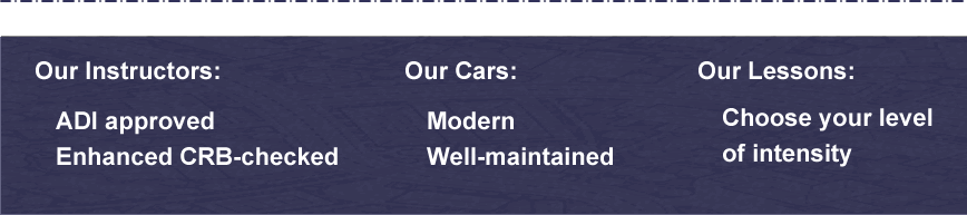 Our instructors are ADI approved and enhanced CRB checked; our cars are modern and well-maintained; our lessons enable you to choose your level of intensity